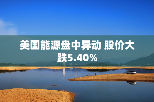 美国能源盘中异动 股价大跌5.40%