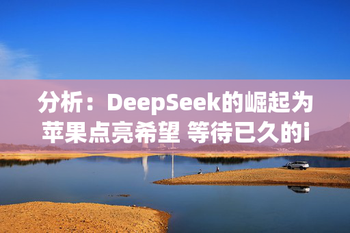 分析：DeepSeek的崛起为苹果点亮希望 等待已久的iPhone升级周期终有望到来