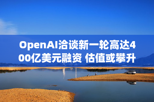 OpenAI洽谈新一轮高达400亿美元融资 估值或攀升至3400亿美元