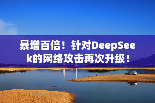 暴增百倍！针对DeepSeek的网络攻击再次升级！