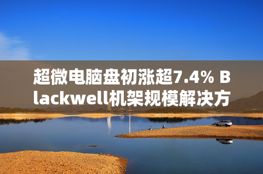 超微电脑盘初涨超7.4% Blackwell机架规模解决方案进入全负荷生产状态