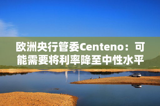 欧洲央行管委Centeno：可能需要将利率降至中性水平以下