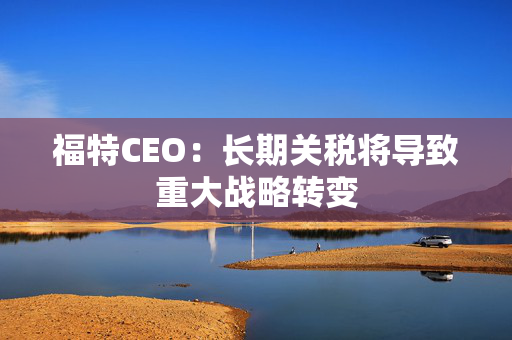 福特CEO：长期关税将导致重大战略转变