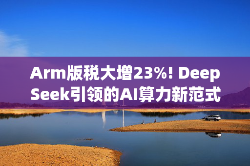 Arm版税大增23%! DeepSeek引领的AI算力新范式，将催化“ARM浪潮”席卷数据中心?