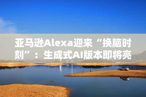 亚马逊Alexa迎来“换脑时刻”：生成式AI版本即将亮相