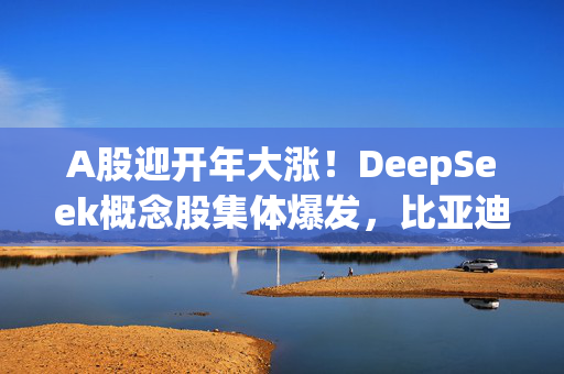 A股迎开年大涨！DeepSeek概念股集体爆发，比亚迪智驾引领新行情