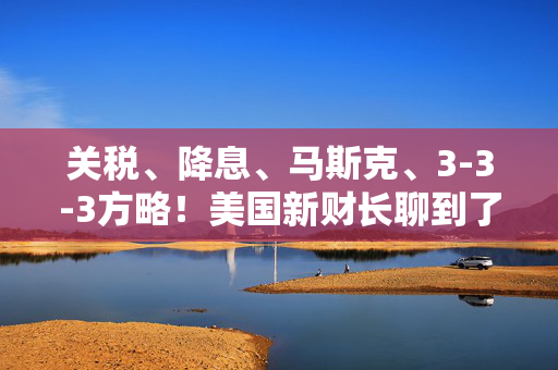 关税、降息、马斯克、3-3-3方略！美国新财长聊到了这些爆款话题……