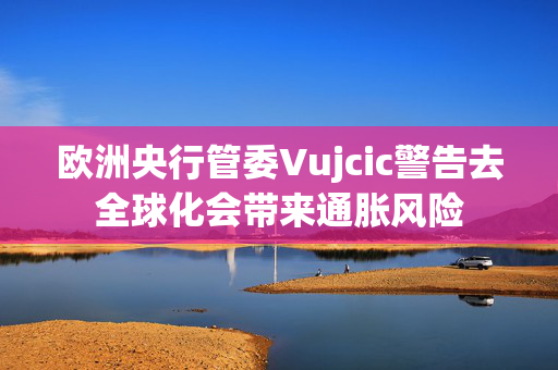 欧洲央行管委Vujcic警告去全球化会带来通胀风险