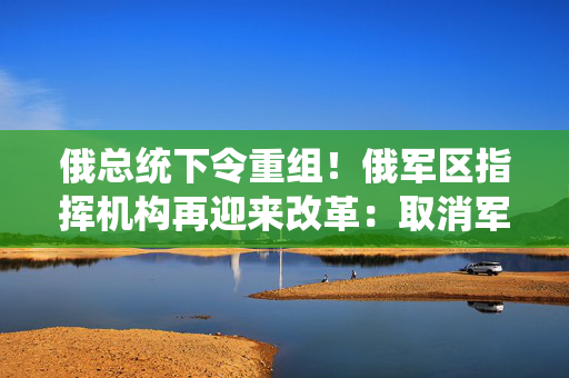 俄总统下令重组！俄军区指挥机构再迎来改革：取消军区司令员对空天军和海军指挥权