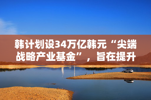 韩计划设34万亿韩元“尖端战略产业基金”，旨在提升高科技领域竞争力