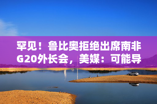 罕见！鲁比奥拒绝出席南非G20外长会，美媒：可能导致美国被排除重大议程之外