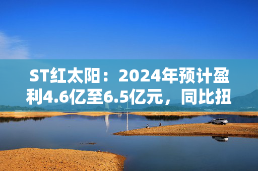 ST红太阳：2024年预计盈利4.6亿至6.5亿元，同比扭亏为盈