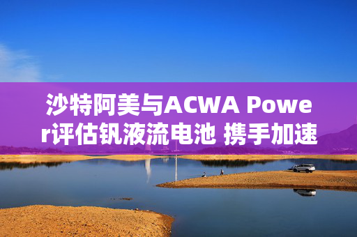 沙特阿美与ACWA Power评估钒液流电池 携手加速可再生能源应用