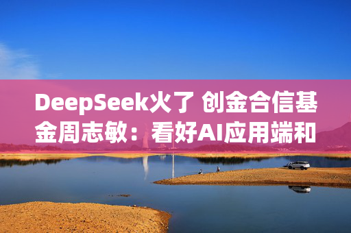 DeepSeek火了 创金合信基金周志敏：看好AI应用端和算力链的投资机会