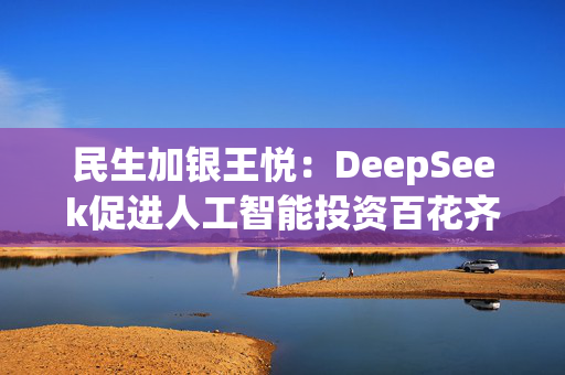 民生加银王悦：DeepSeek促进人工智能投资百花齐放，国产算力、端侧需求将迎来爆发