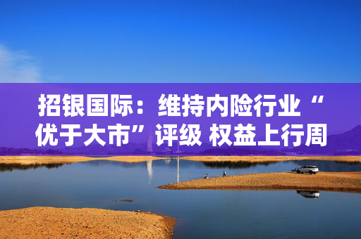 招银国际：维持内险行业“优于大市”评级 权益上行周期建议关注中国人寿