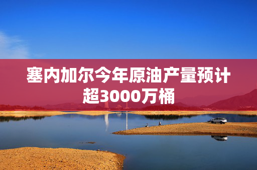 塞内加尔今年原油产量预计超3000万桶