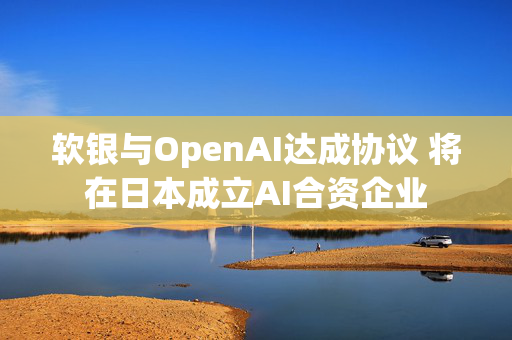 软银与OpenAI达成协议 将在日本成立AI合资企业