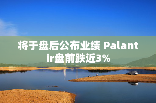 将于盘后公布业绩 Palantir盘前跌近3%