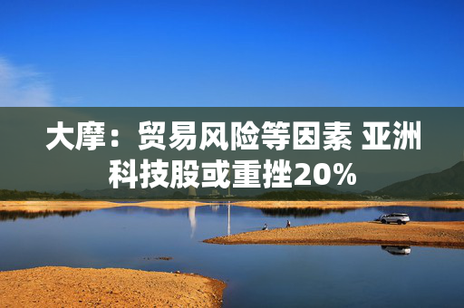 大摩：贸易风险等因素 亚洲科技股或重挫20%