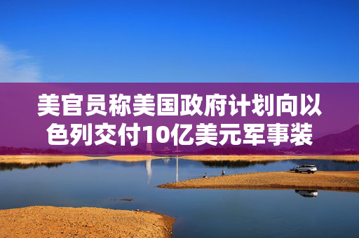 美官员称美国政府计划向以色列交付10亿美元军事装备