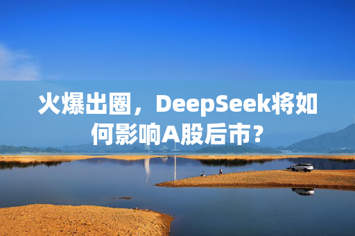 火爆出圈，DeepSeek将如何影响A股后市？