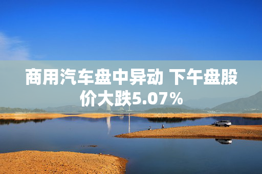 商用汽车盘中异动 下午盘股价大跌5.07%