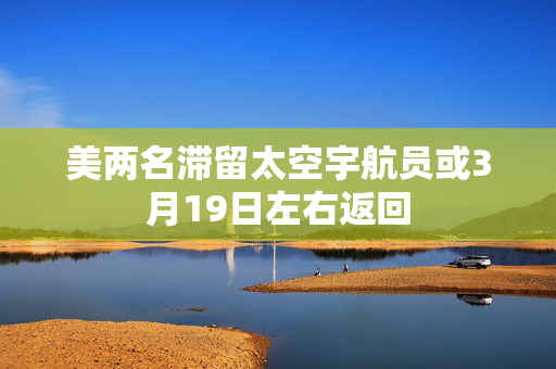 美两名滞留太空宇航员或3月19日左右返回