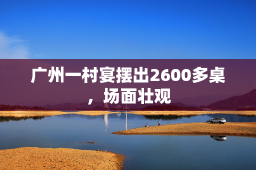 广州一村宴摆出2600多桌，场面壮观