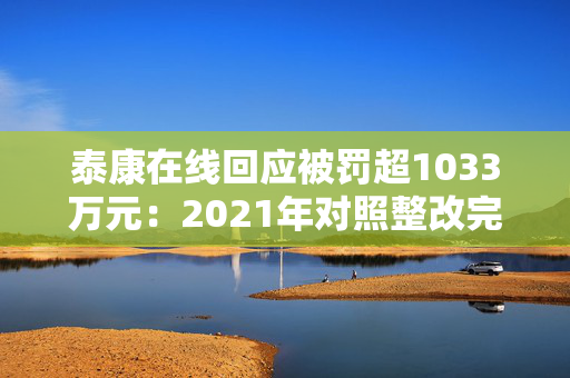 泰康在线回应被罚超1033万元：2021年对照整改完毕 已建立常态化合规检查排查与整改追踪机制