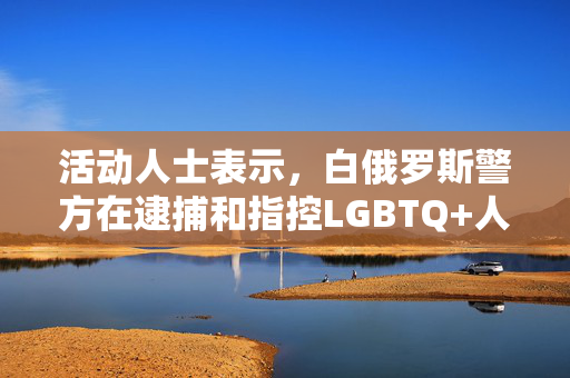 活动人士表示，白俄罗斯警方在逮捕和指控LGBTQ+人群时殴打他们