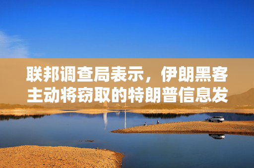 联邦调查局表示，伊朗黑客主动将窃取的特朗普信息发送给与拜登竞选有关的人