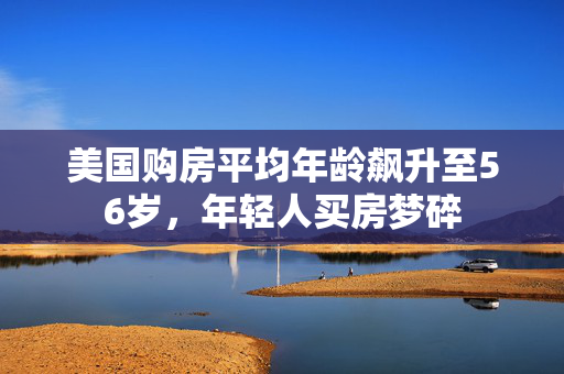 美国购房平均年龄飙升至56岁，年轻人买房梦碎