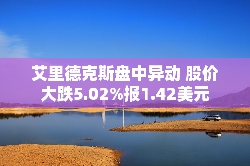 艾里德克斯盘中异动 股价大跌5.02%报1.42美元