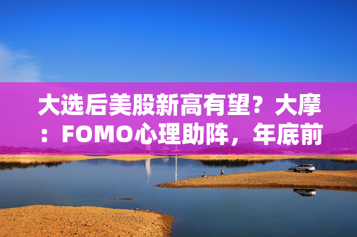 大选后美股新高有望？大摩：FOMO心理助阵，年底前标普上看6100点