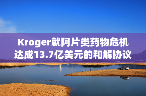 Kroger就阿片类药物危机达成13.7亿美元的和解协议