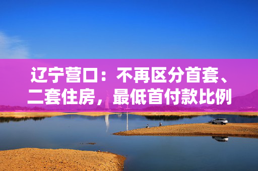 辽宁营口：不再区分首套、二套住房，最低首付款比例统一为15%