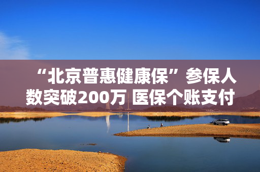 “北京普惠健康保”参保人数突破200万 医保个账支付占比44.39%