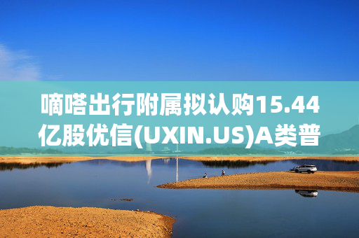 嘀嗒出行附属拟认购15.44亿股优信(UXIN.US)A类普通股