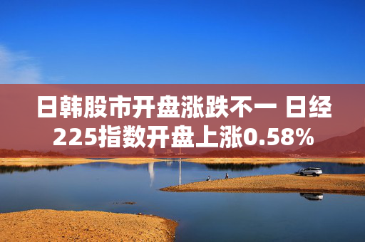 日韩股市开盘涨跌不一 日经225指数开盘上涨0.58%