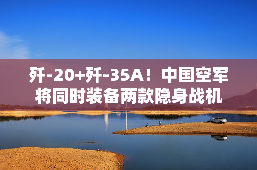 歼-20+歼-35A！中国空军将同时装备两款隐身战机