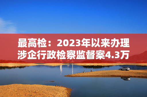 最高检：2023年以来办理涉企行政检察监督案4.3万件