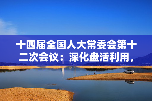 十四届全国人大常委会第十二次会议：深化盘活利用，提高国有资产管理效益