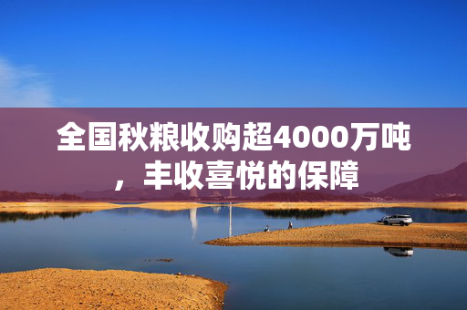 全国秋粮收购超4000万吨，丰收喜悦的保障