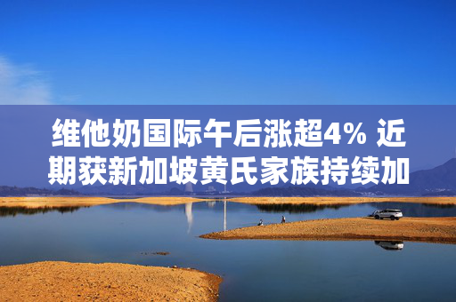 维他奶国际午后涨超4% 近期获新加坡黄氏家族持续加码