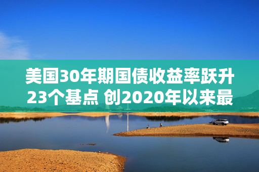 美国30年期国债收益率跃升23个基点 创2020年以来最大单日涨幅