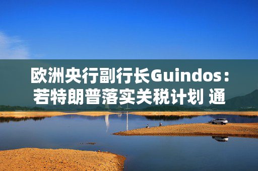 欧洲央行副行长Guindos：若特朗普落实关税计划 通胀面临巨大冲击