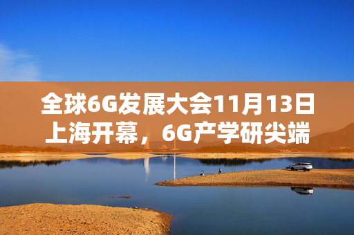 全球6G发展大会11月13日上海开幕，6G产学研尖端专家将分享最新探索